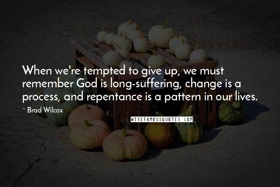 Brad Wilcox Quotes: When we're tempted to give up, we must remember God is long-suffering, change is a process, and repentance is a pattern in our lives.