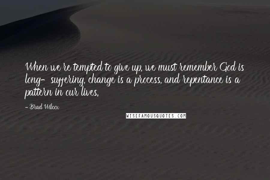 Brad Wilcox Quotes: When we're tempted to give up, we must remember God is long-suffering, change is a process, and repentance is a pattern in our lives.