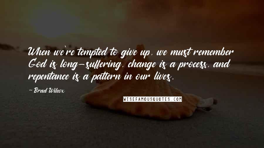 Brad Wilcox Quotes: When we're tempted to give up, we must remember God is long-suffering, change is a process, and repentance is a pattern in our lives.