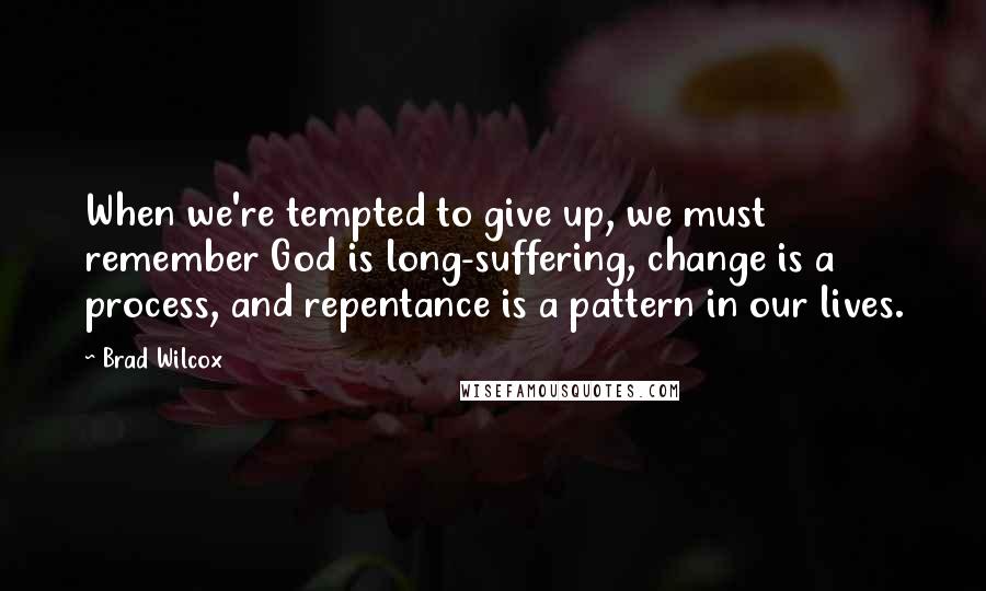 Brad Wilcox Quotes: When we're tempted to give up, we must remember God is long-suffering, change is a process, and repentance is a pattern in our lives.