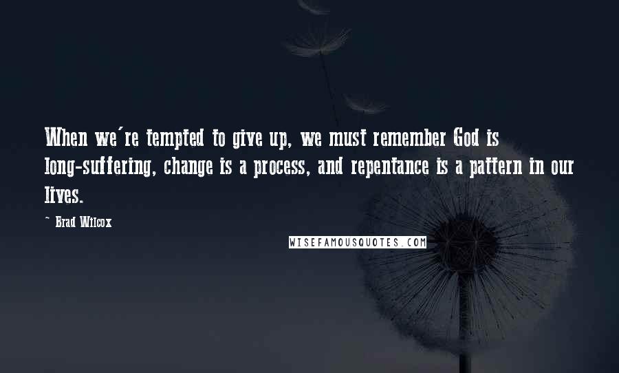 Brad Wilcox Quotes: When we're tempted to give up, we must remember God is long-suffering, change is a process, and repentance is a pattern in our lives.