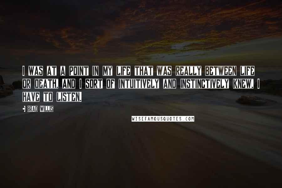 Brad Willis Quotes: I was at a point in my life that was really between life or death, and I sort of intuitively and instinctively knew, I have to listen.