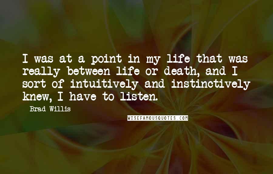 Brad Willis Quotes: I was at a point in my life that was really between life or death, and I sort of intuitively and instinctively knew, I have to listen.