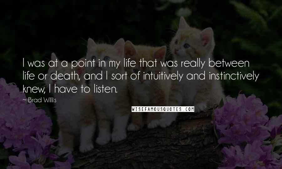 Brad Willis Quotes: I was at a point in my life that was really between life or death, and I sort of intuitively and instinctively knew, I have to listen.