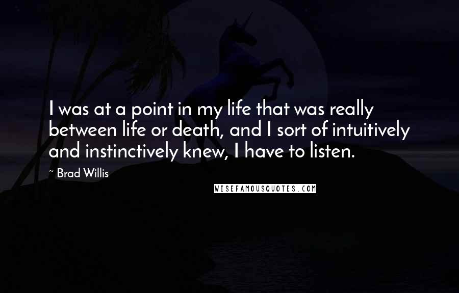 Brad Willis Quotes: I was at a point in my life that was really between life or death, and I sort of intuitively and instinctively knew, I have to listen.