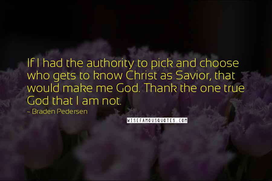 Braden Pedersen Quotes: If I had the authority to pick and choose who gets to know Christ as Savior, that would make me God. Thank the one true God that I am not.