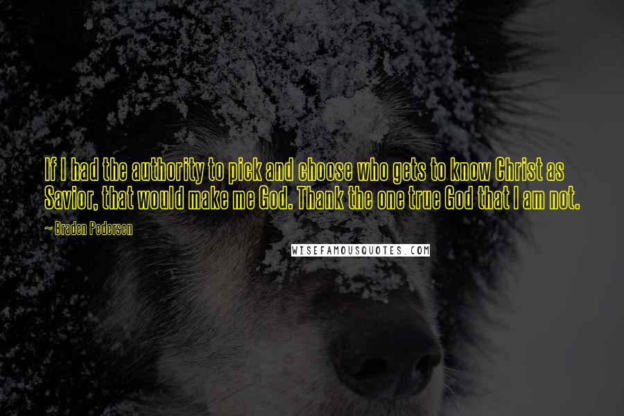 Braden Pedersen Quotes: If I had the authority to pick and choose who gets to know Christ as Savior, that would make me God. Thank the one true God that I am not.