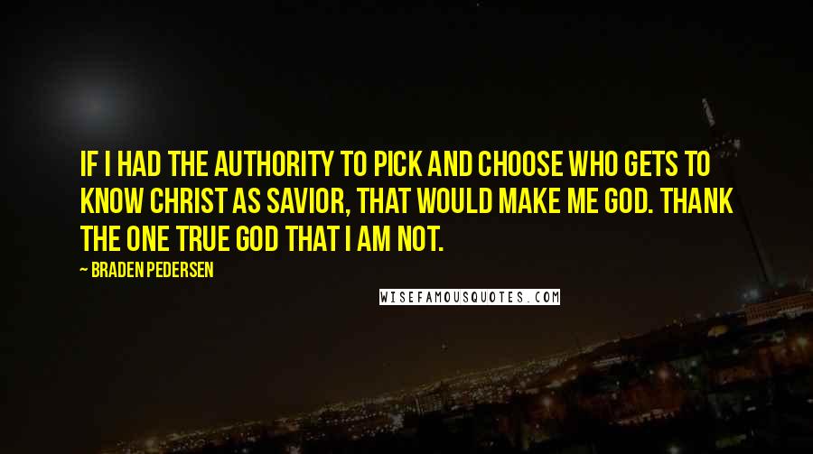 Braden Pedersen Quotes: If I had the authority to pick and choose who gets to know Christ as Savior, that would make me God. Thank the one true God that I am not.