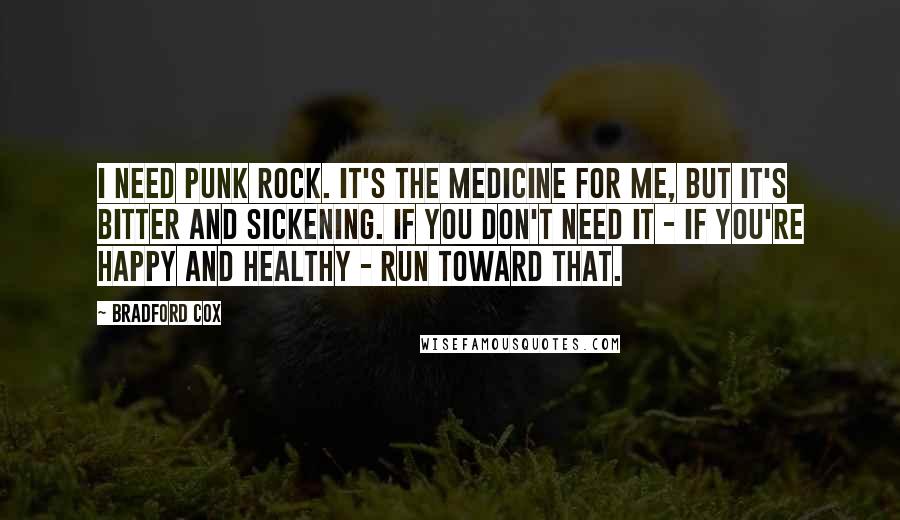 Bradford Cox Quotes: I need punk rock. It's the medicine for me, but it's bitter and sickening. If you don't need it - if you're happy and healthy - run toward that.