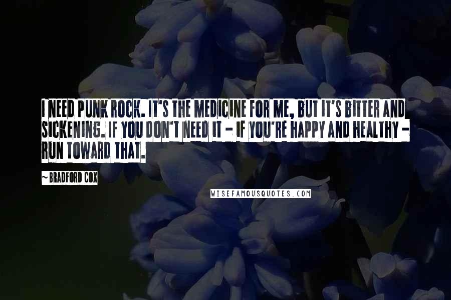 Bradford Cox Quotes: I need punk rock. It's the medicine for me, but it's bitter and sickening. If you don't need it - if you're happy and healthy - run toward that.