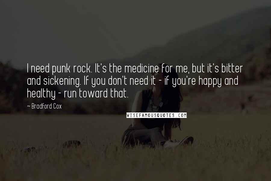 Bradford Cox Quotes: I need punk rock. It's the medicine for me, but it's bitter and sickening. If you don't need it - if you're happy and healthy - run toward that.