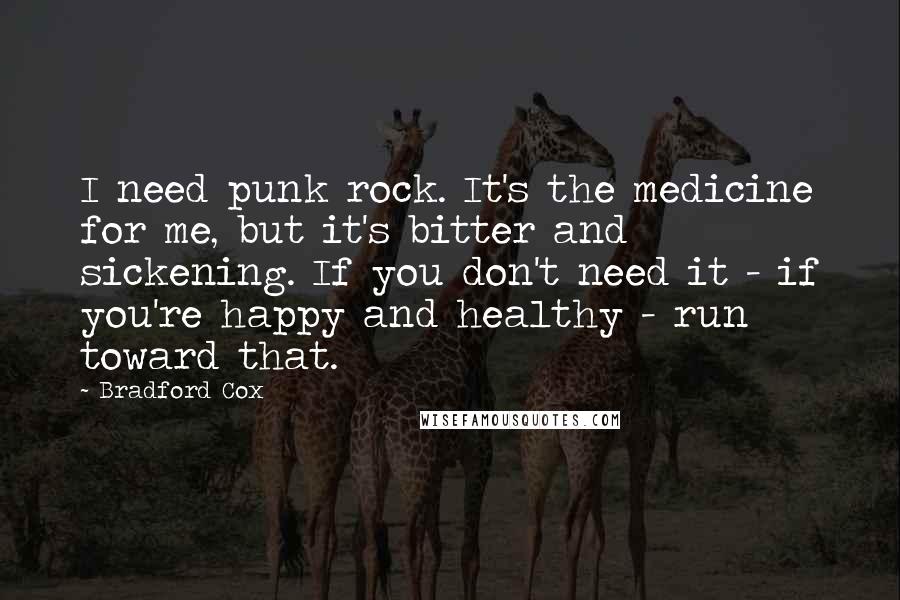 Bradford Cox Quotes: I need punk rock. It's the medicine for me, but it's bitter and sickening. If you don't need it - if you're happy and healthy - run toward that.