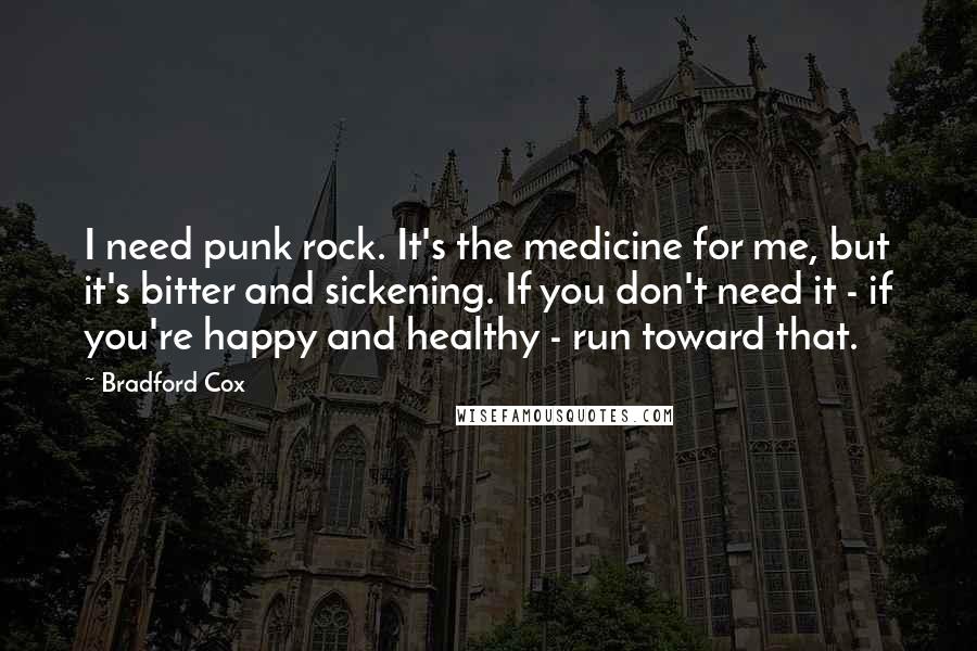 Bradford Cox Quotes: I need punk rock. It's the medicine for me, but it's bitter and sickening. If you don't need it - if you're happy and healthy - run toward that.