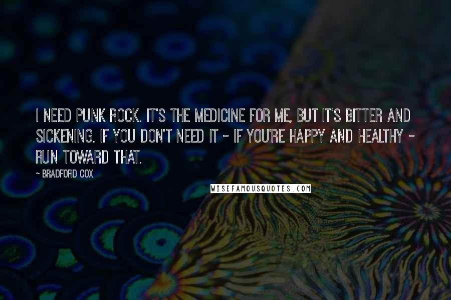 Bradford Cox Quotes: I need punk rock. It's the medicine for me, but it's bitter and sickening. If you don't need it - if you're happy and healthy - run toward that.