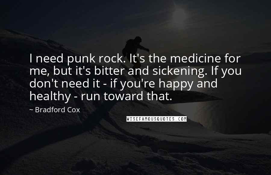 Bradford Cox Quotes: I need punk rock. It's the medicine for me, but it's bitter and sickening. If you don't need it - if you're happy and healthy - run toward that.