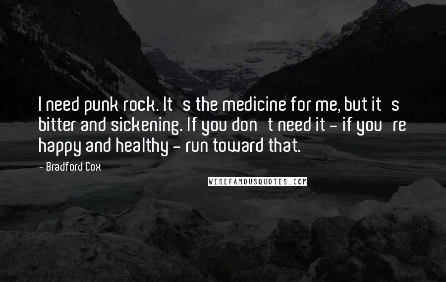 Bradford Cox Quotes: I need punk rock. It's the medicine for me, but it's bitter and sickening. If you don't need it - if you're happy and healthy - run toward that.