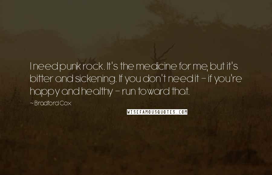 Bradford Cox Quotes: I need punk rock. It's the medicine for me, but it's bitter and sickening. If you don't need it - if you're happy and healthy - run toward that.