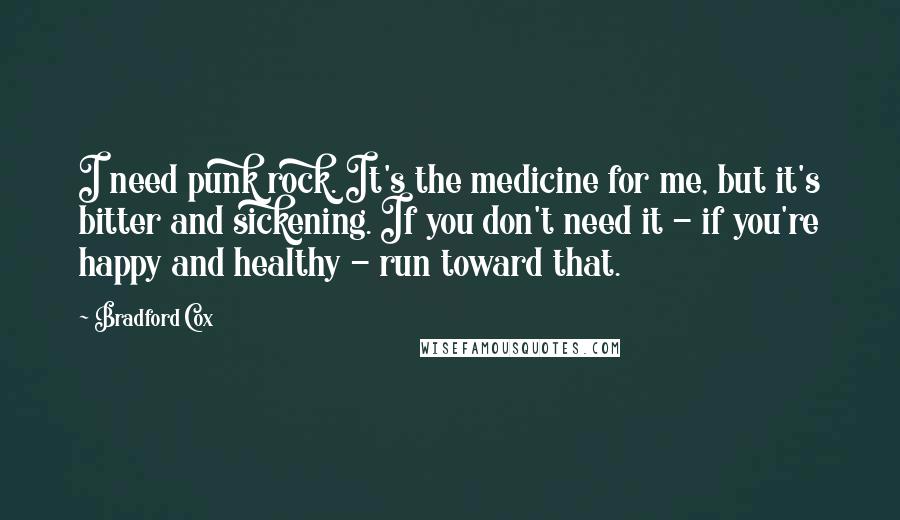 Bradford Cox Quotes: I need punk rock. It's the medicine for me, but it's bitter and sickening. If you don't need it - if you're happy and healthy - run toward that.