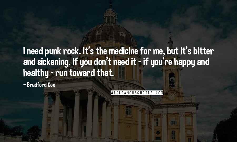 Bradford Cox Quotes: I need punk rock. It's the medicine for me, but it's bitter and sickening. If you don't need it - if you're happy and healthy - run toward that.