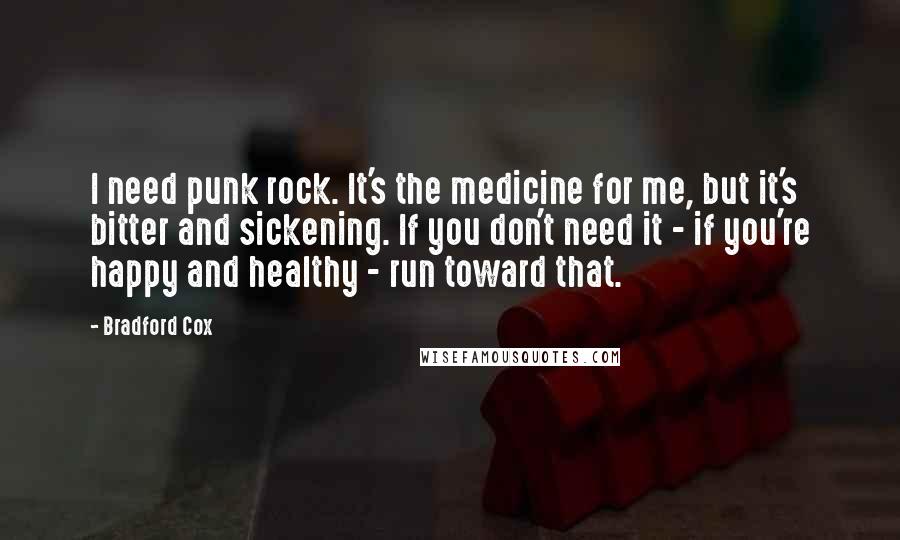 Bradford Cox Quotes: I need punk rock. It's the medicine for me, but it's bitter and sickening. If you don't need it - if you're happy and healthy - run toward that.