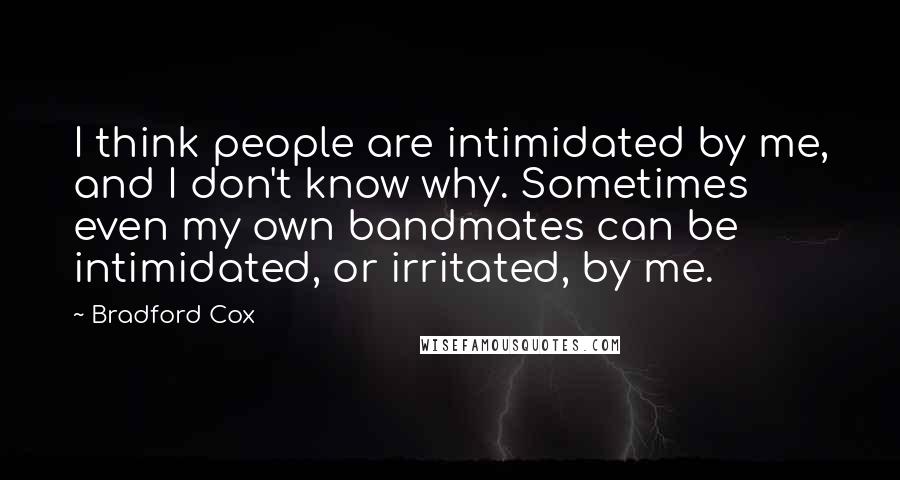 Bradford Cox Quotes: I think people are intimidated by me, and I don't know why. Sometimes even my own bandmates can be intimidated, or irritated, by me.