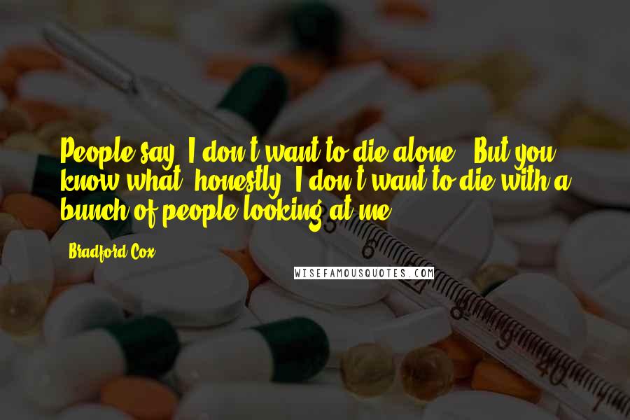 Bradford Cox Quotes: People say 'I don't want to die alone!' But you know what, honestly? I don't want to die with a bunch of people looking at me.