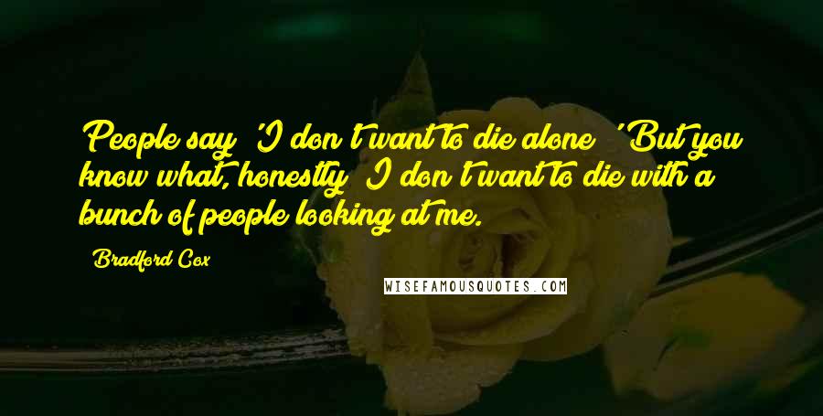 Bradford Cox Quotes: People say 'I don't want to die alone!' But you know what, honestly? I don't want to die with a bunch of people looking at me.