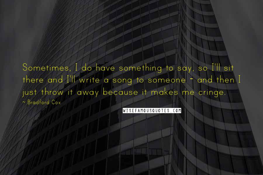 Bradford Cox Quotes: Sometimes, I do have something to say, so I'll sit there and I'll write a song to someone - and then I just throw it away because it makes me cringe.