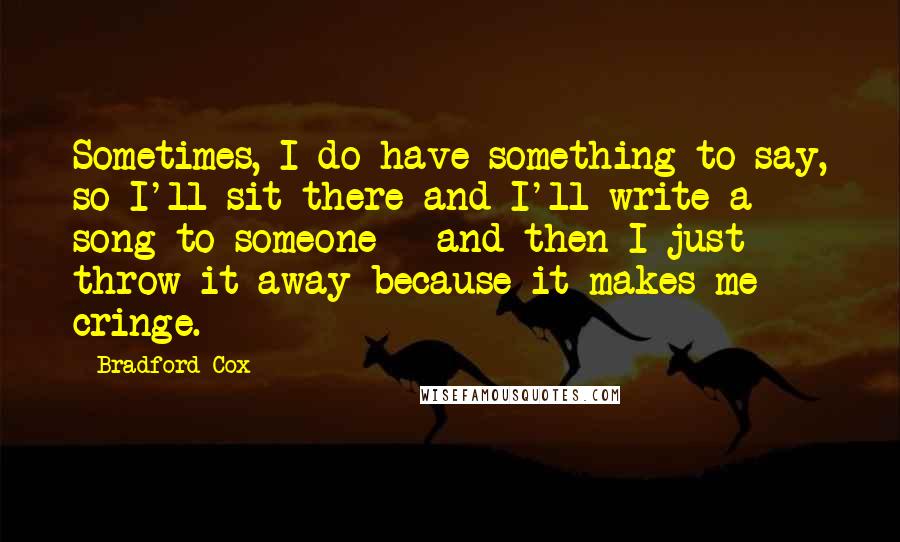 Bradford Cox Quotes: Sometimes, I do have something to say, so I'll sit there and I'll write a song to someone - and then I just throw it away because it makes me cringe.