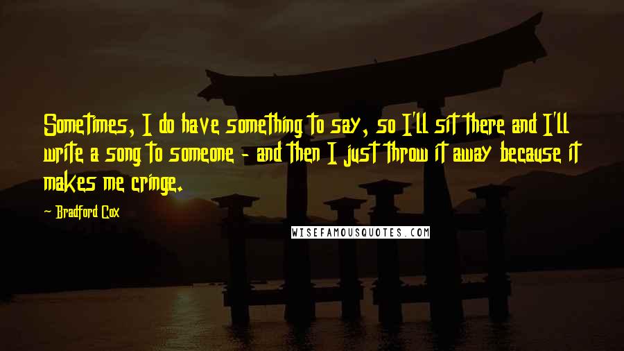 Bradford Cox Quotes: Sometimes, I do have something to say, so I'll sit there and I'll write a song to someone - and then I just throw it away because it makes me cringe.