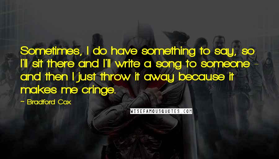 Bradford Cox Quotes: Sometimes, I do have something to say, so I'll sit there and I'll write a song to someone - and then I just throw it away because it makes me cringe.