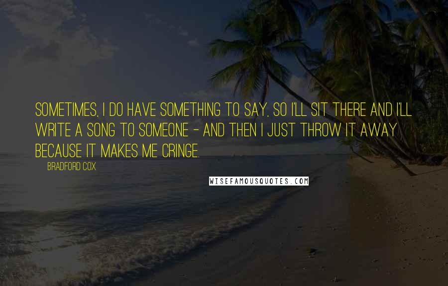 Bradford Cox Quotes: Sometimes, I do have something to say, so I'll sit there and I'll write a song to someone - and then I just throw it away because it makes me cringe.