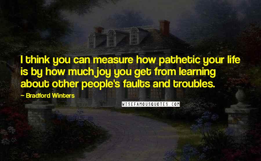 Bradford Winters Quotes: I think you can measure how pathetic your life is by how much joy you get from learning about other people's faults and troubles.