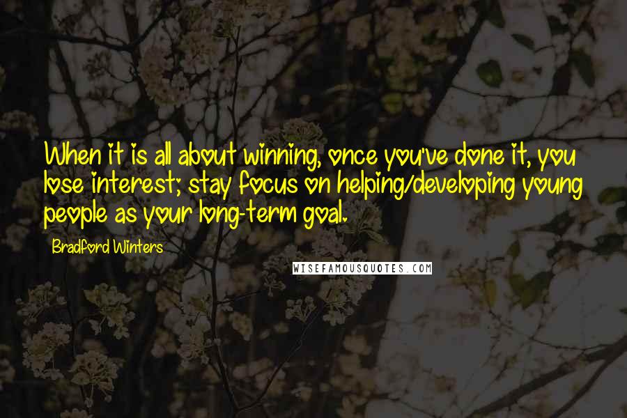 Bradford Winters Quotes: When it is all about winning, once you've done it, you lose interest; stay focus on helping/developing young people as your long-term goal.
