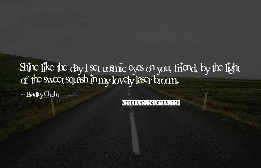 Bradley Chicho Quotes: Shine like the day I set cosmic eyes on you, friend, by the light of the sweet squash in my lovely laser broom.