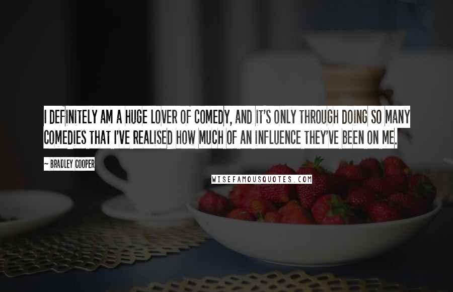 Bradley Cooper Quotes: I definitely am a huge lover of comedy, and it's only through doing so many comedies that I've realised how much of an influence they've been on me.