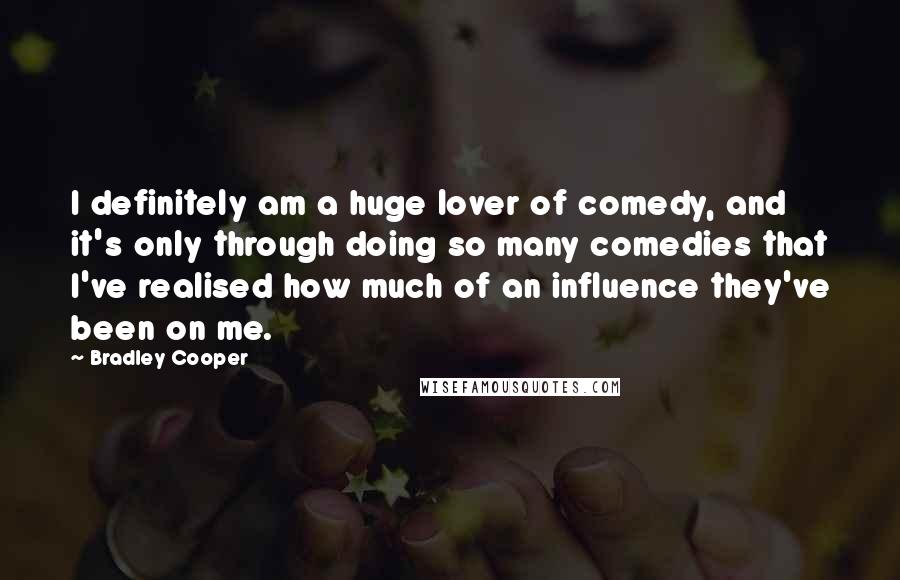 Bradley Cooper Quotes: I definitely am a huge lover of comedy, and it's only through doing so many comedies that I've realised how much of an influence they've been on me.