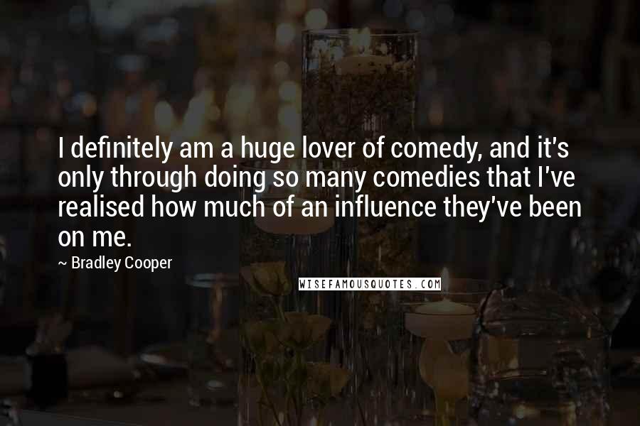 Bradley Cooper Quotes: I definitely am a huge lover of comedy, and it's only through doing so many comedies that I've realised how much of an influence they've been on me.