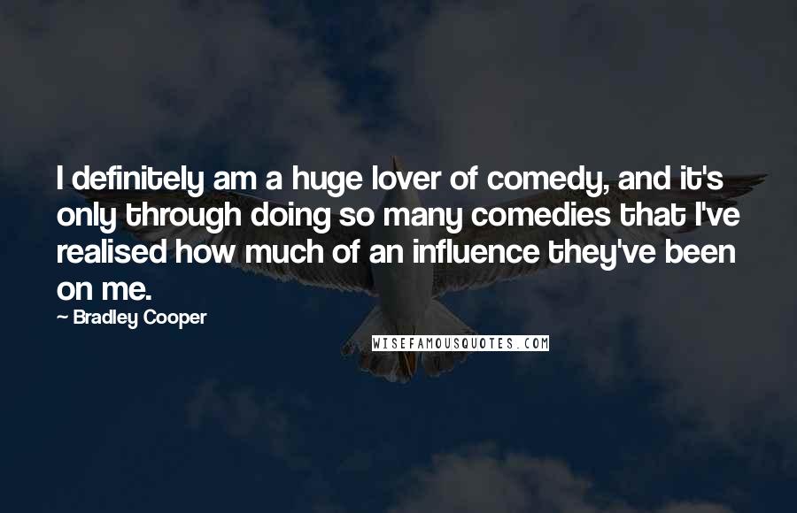 Bradley Cooper Quotes: I definitely am a huge lover of comedy, and it's only through doing so many comedies that I've realised how much of an influence they've been on me.
