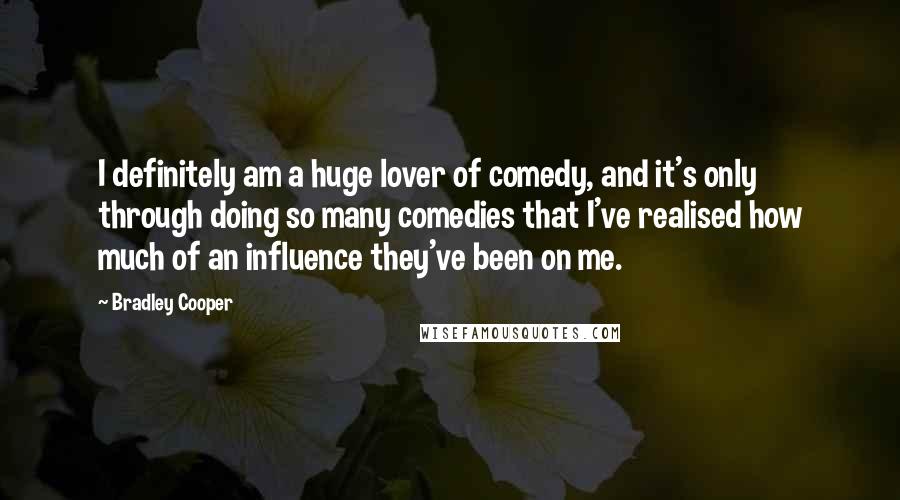 Bradley Cooper Quotes: I definitely am a huge lover of comedy, and it's only through doing so many comedies that I've realised how much of an influence they've been on me.