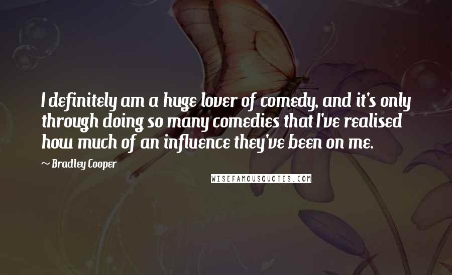 Bradley Cooper Quotes: I definitely am a huge lover of comedy, and it's only through doing so many comedies that I've realised how much of an influence they've been on me.