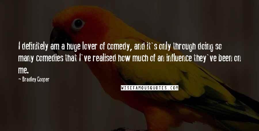 Bradley Cooper Quotes: I definitely am a huge lover of comedy, and it's only through doing so many comedies that I've realised how much of an influence they've been on me.