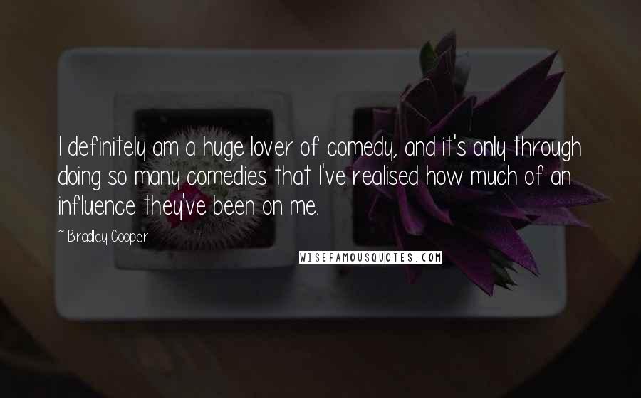 Bradley Cooper Quotes: I definitely am a huge lover of comedy, and it's only through doing so many comedies that I've realised how much of an influence they've been on me.