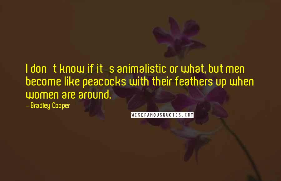 Bradley Cooper Quotes: I don't know if it's animalistic or what, but men become like peacocks with their feathers up when women are around.