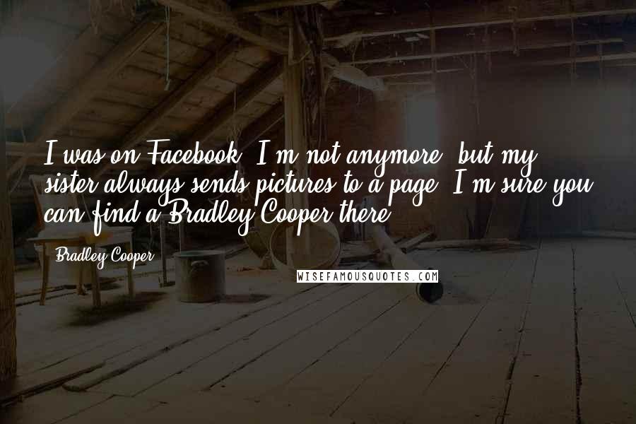 Bradley Cooper Quotes: I was on Facebook. I'm not anymore, but my sister always sends pictures to a page. I'm sure you can find a Bradley Cooper there.