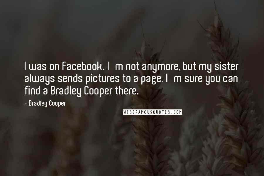 Bradley Cooper Quotes: I was on Facebook. I'm not anymore, but my sister always sends pictures to a page. I'm sure you can find a Bradley Cooper there.