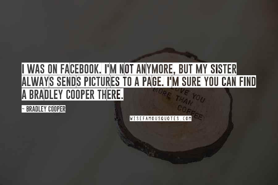 Bradley Cooper Quotes: I was on Facebook. I'm not anymore, but my sister always sends pictures to a page. I'm sure you can find a Bradley Cooper there.