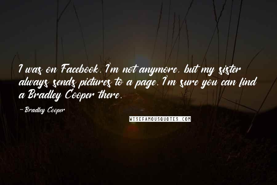 Bradley Cooper Quotes: I was on Facebook. I'm not anymore, but my sister always sends pictures to a page. I'm sure you can find a Bradley Cooper there.