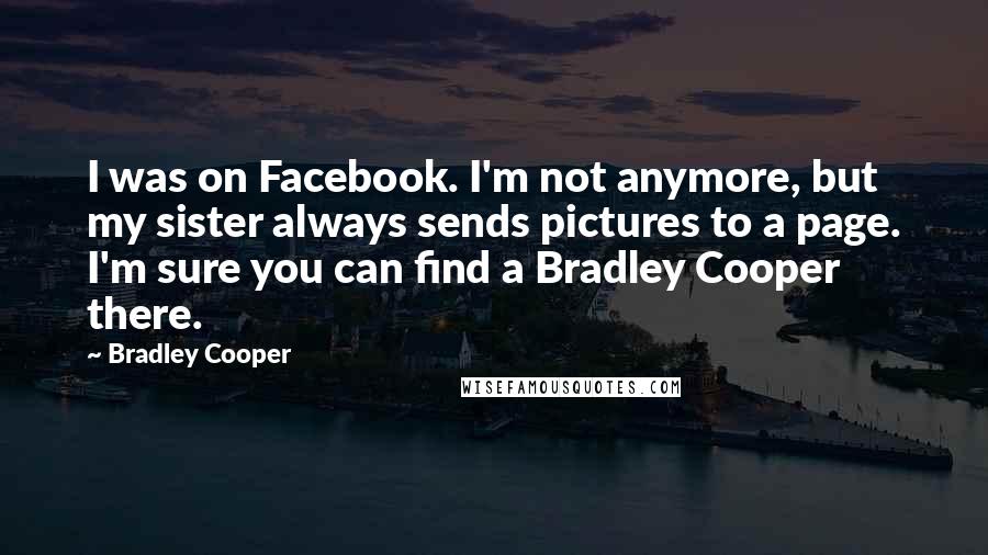 Bradley Cooper Quotes: I was on Facebook. I'm not anymore, but my sister always sends pictures to a page. I'm sure you can find a Bradley Cooper there.