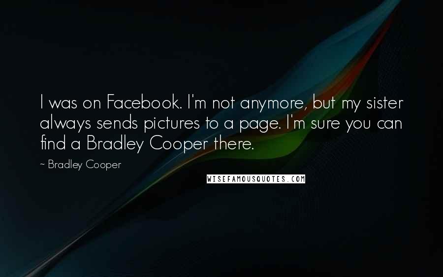 Bradley Cooper Quotes: I was on Facebook. I'm not anymore, but my sister always sends pictures to a page. I'm sure you can find a Bradley Cooper there.